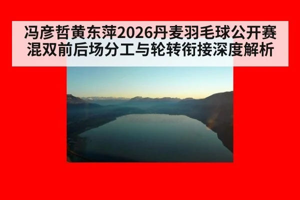 冯彦哲黄东萍2026丹麦羽毛球公开赛混双前后场分工与轮转衔接深度解析